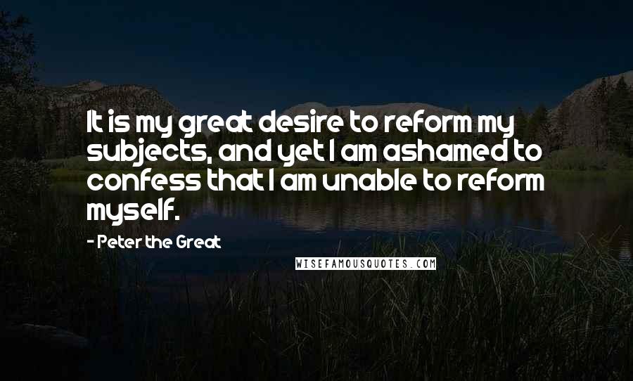 Peter The Great Quotes: It is my great desire to reform my subjects, and yet I am ashamed to confess that I am unable to reform myself.