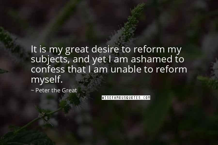 Peter The Great Quotes: It is my great desire to reform my subjects, and yet I am ashamed to confess that I am unable to reform myself.