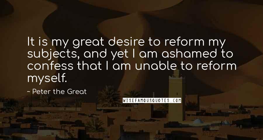 Peter The Great Quotes: It is my great desire to reform my subjects, and yet I am ashamed to confess that I am unable to reform myself.