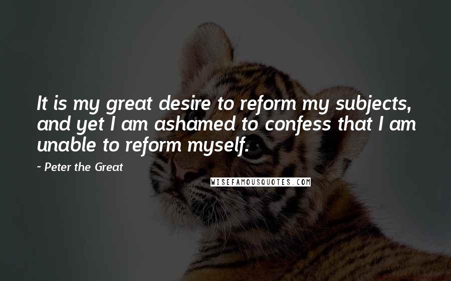 Peter The Great Quotes: It is my great desire to reform my subjects, and yet I am ashamed to confess that I am unable to reform myself.