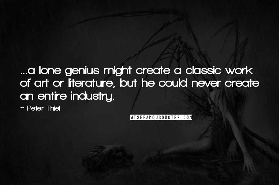 Peter Thiel Quotes: ...a lone genius might create a classic work of art or literature, but he could never create an entire industry.