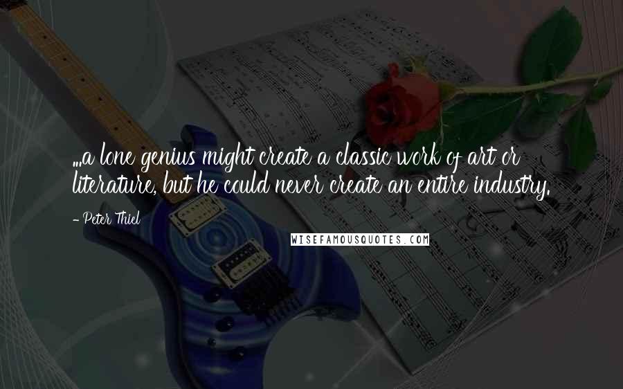 Peter Thiel Quotes: ...a lone genius might create a classic work of art or literature, but he could never create an entire industry.