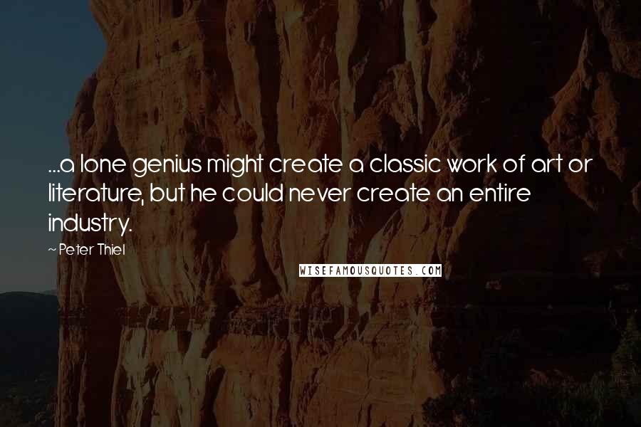 Peter Thiel Quotes: ...a lone genius might create a classic work of art or literature, but he could never create an entire industry.