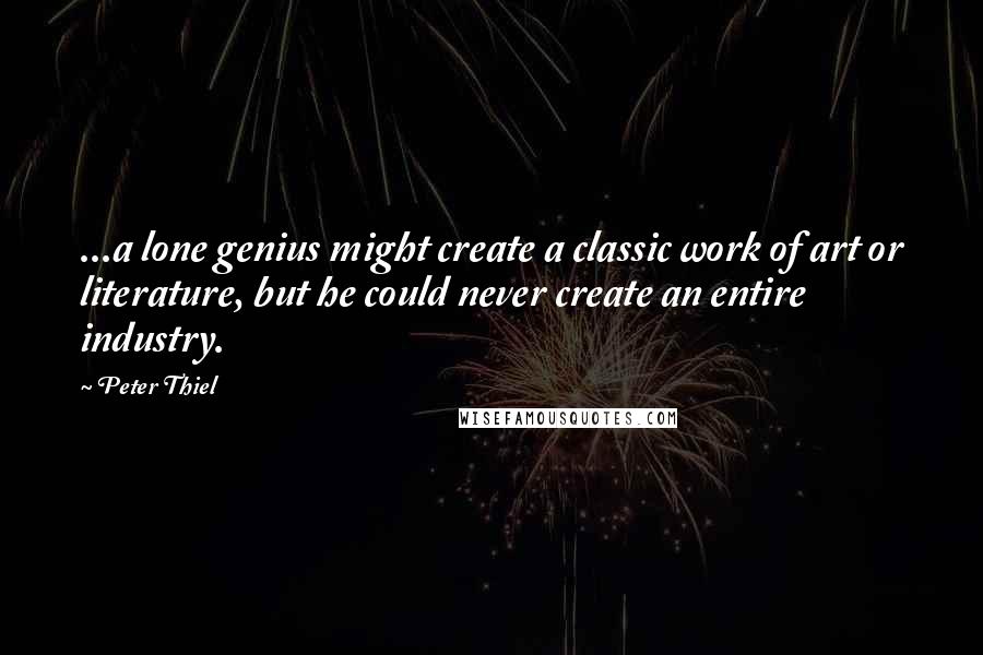 Peter Thiel Quotes: ...a lone genius might create a classic work of art or literature, but he could never create an entire industry.