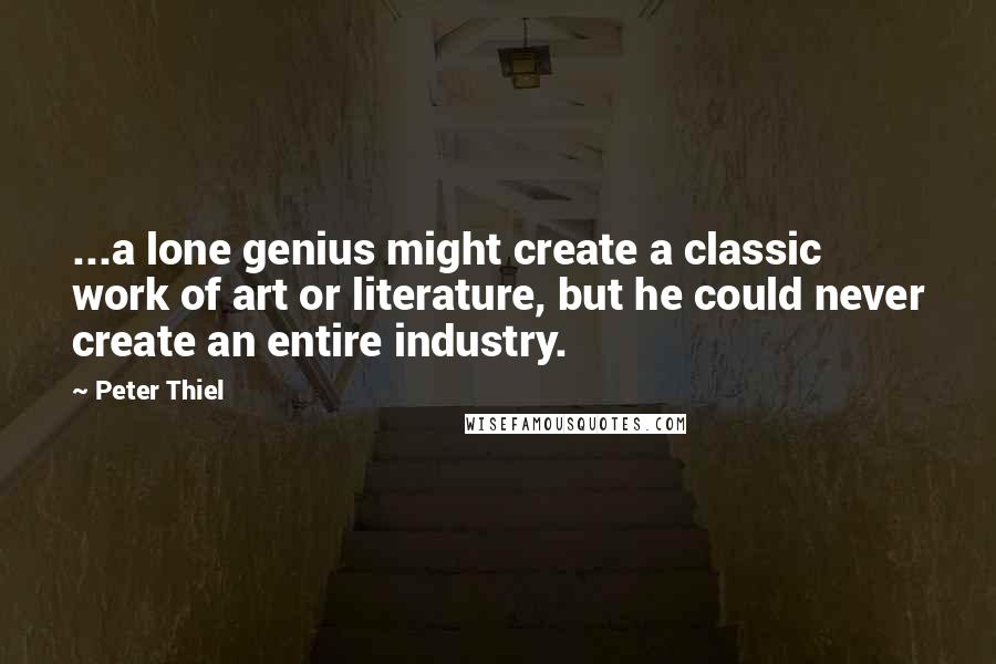 Peter Thiel Quotes: ...a lone genius might create a classic work of art or literature, but he could never create an entire industry.