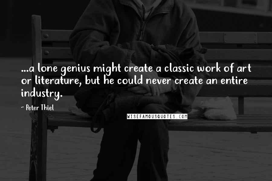 Peter Thiel Quotes: ...a lone genius might create a classic work of art or literature, but he could never create an entire industry.