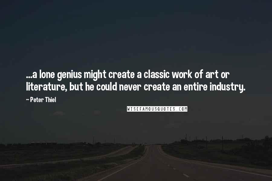 Peter Thiel Quotes: ...a lone genius might create a classic work of art or literature, but he could never create an entire industry.