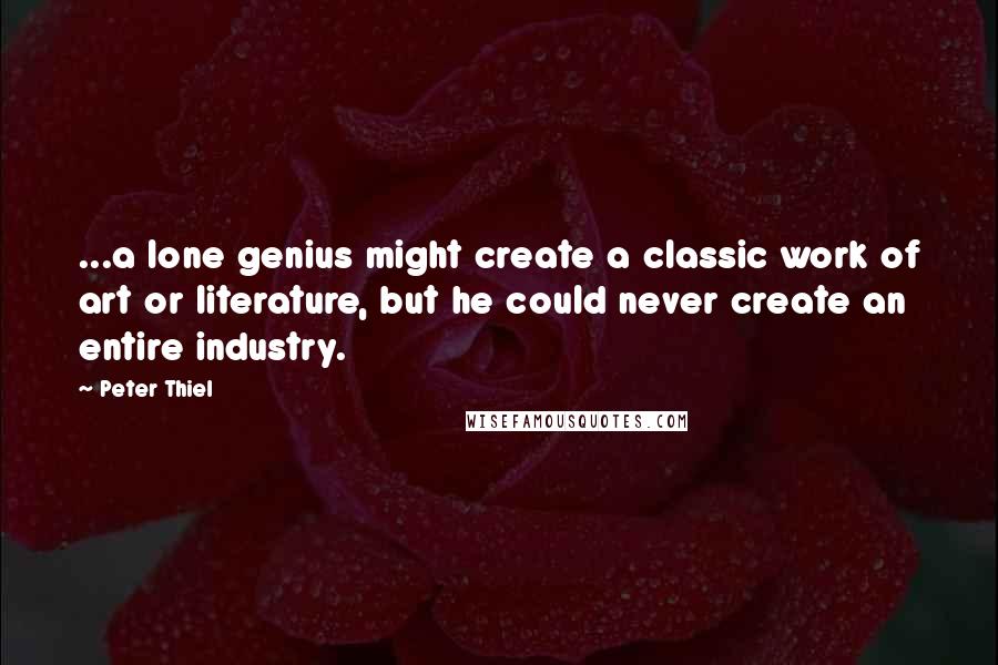 Peter Thiel Quotes: ...a lone genius might create a classic work of art or literature, but he could never create an entire industry.