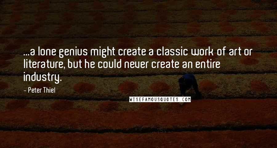 Peter Thiel Quotes: ...a lone genius might create a classic work of art or literature, but he could never create an entire industry.