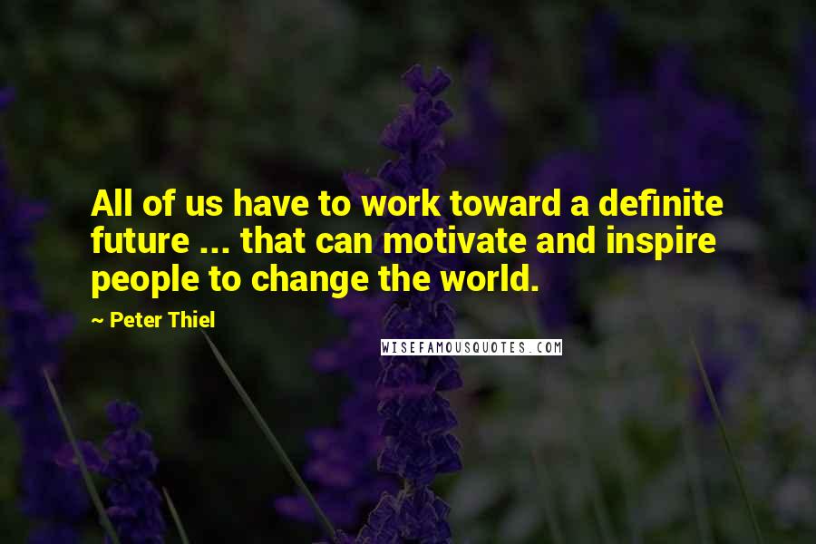 Peter Thiel Quotes: All of us have to work toward a definite future ... that can motivate and inspire people to change the world.