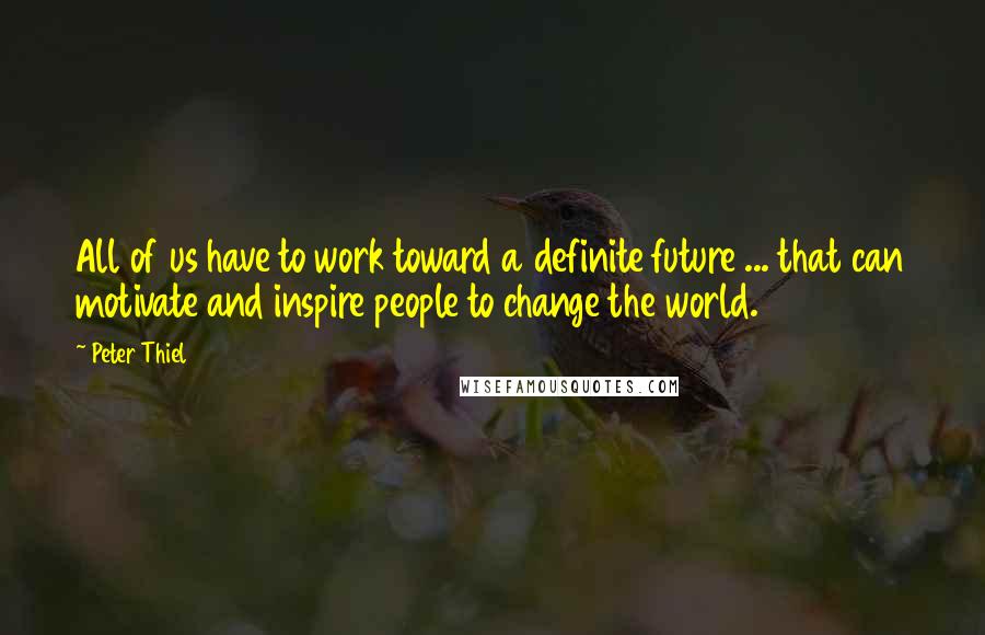 Peter Thiel Quotes: All of us have to work toward a definite future ... that can motivate and inspire people to change the world.