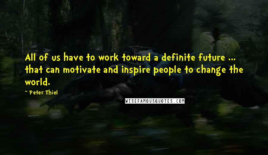 Peter Thiel Quotes: All of us have to work toward a definite future ... that can motivate and inspire people to change the world.