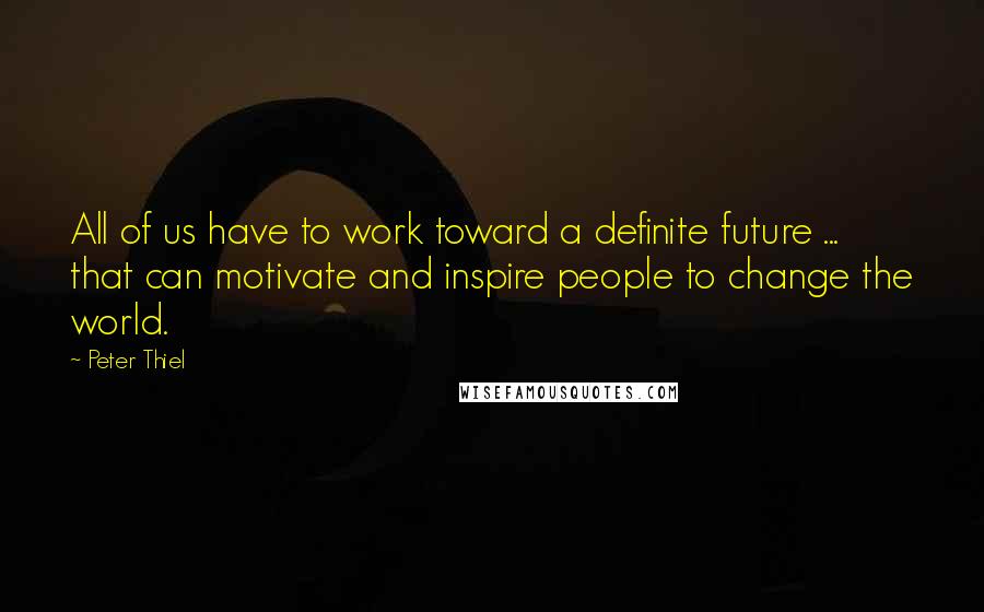 Peter Thiel Quotes: All of us have to work toward a definite future ... that can motivate and inspire people to change the world.