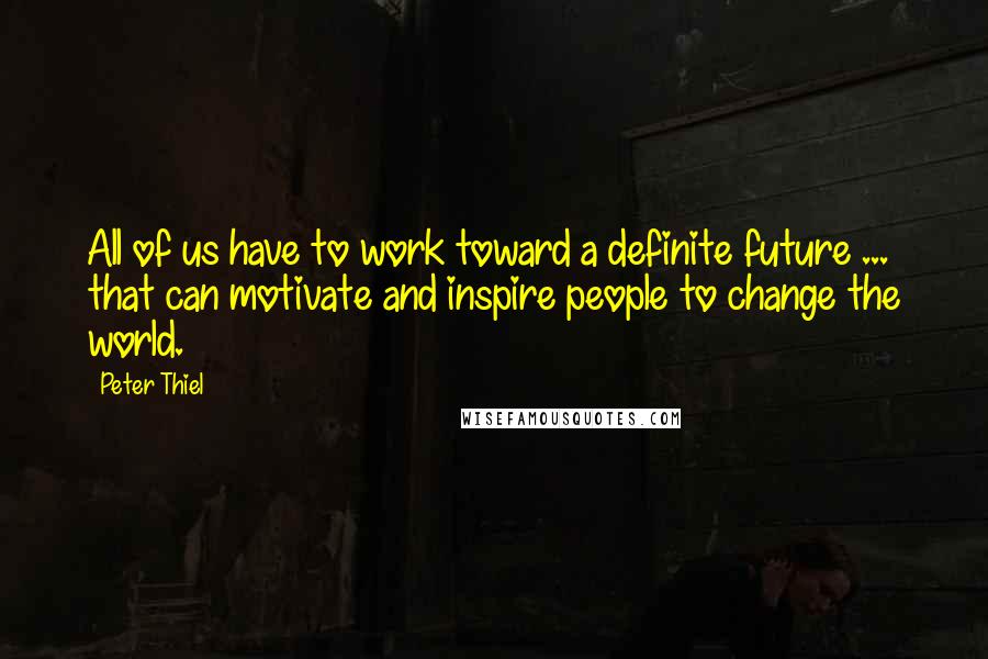 Peter Thiel Quotes: All of us have to work toward a definite future ... that can motivate and inspire people to change the world.