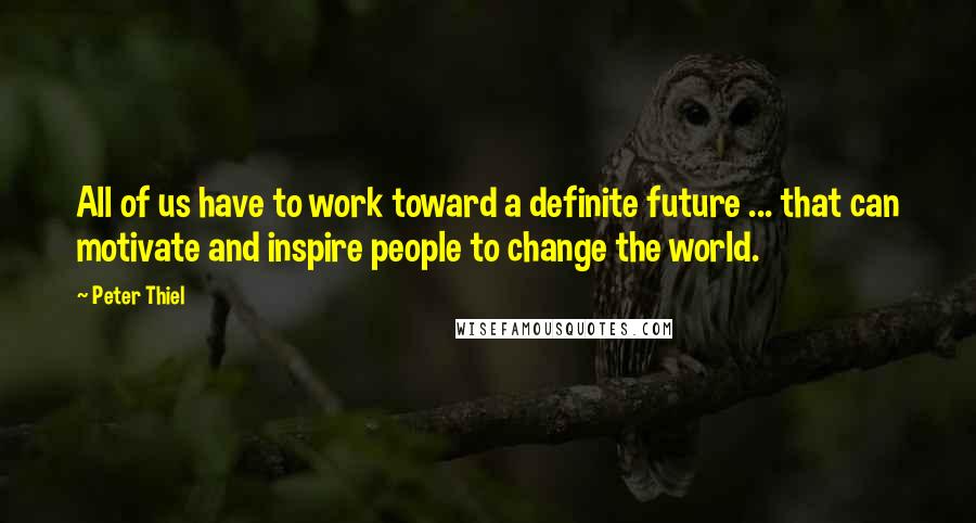 Peter Thiel Quotes: All of us have to work toward a definite future ... that can motivate and inspire people to change the world.