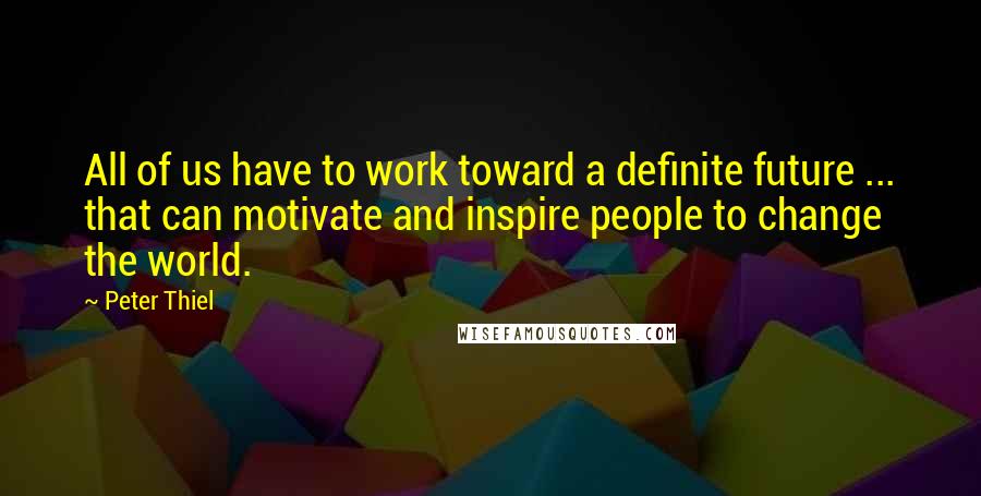 Peter Thiel Quotes: All of us have to work toward a definite future ... that can motivate and inspire people to change the world.