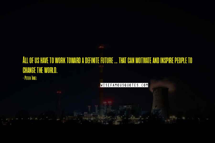 Peter Thiel Quotes: All of us have to work toward a definite future ... that can motivate and inspire people to change the world.