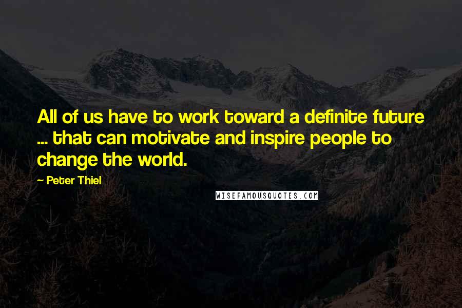 Peter Thiel Quotes: All of us have to work toward a definite future ... that can motivate and inspire people to change the world.