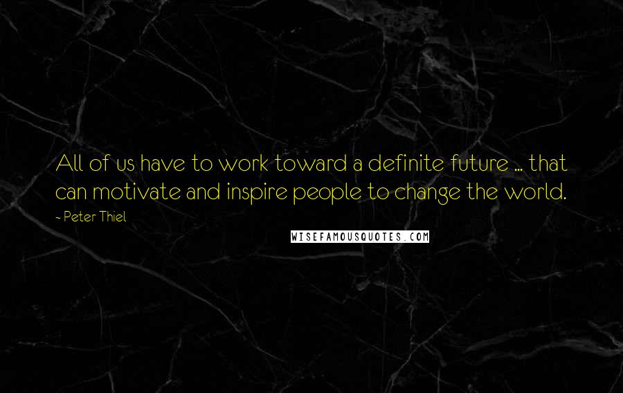 Peter Thiel Quotes: All of us have to work toward a definite future ... that can motivate and inspire people to change the world.