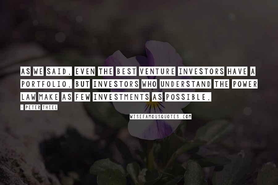 Peter Thiel Quotes: As we said, even the best venture investors have a portfolio, but investors who understand the power law make as few investments as possible.