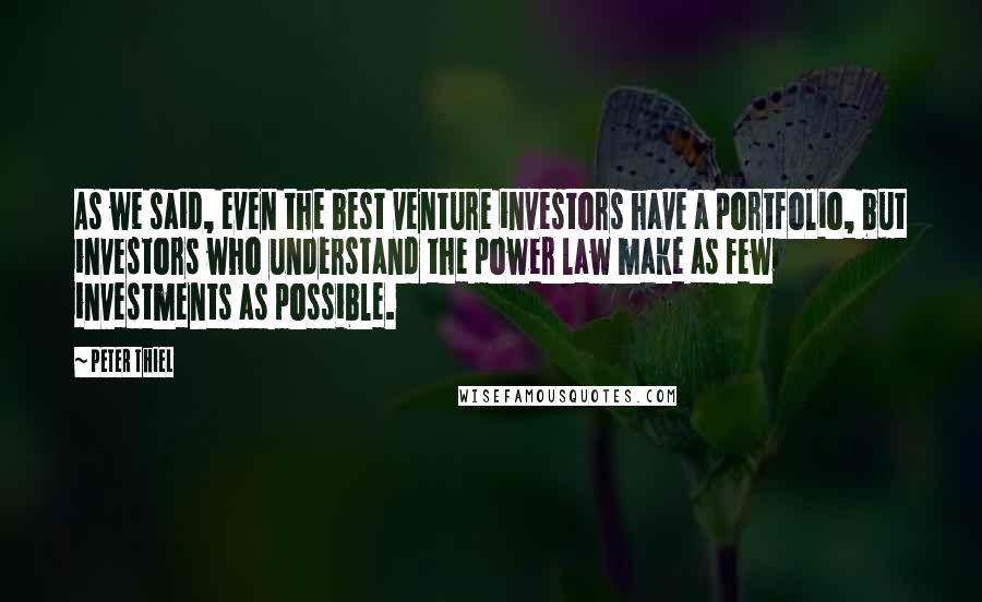 Peter Thiel Quotes: As we said, even the best venture investors have a portfolio, but investors who understand the power law make as few investments as possible.