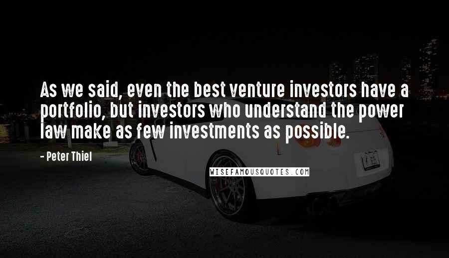 Peter Thiel Quotes: As we said, even the best venture investors have a portfolio, but investors who understand the power law make as few investments as possible.