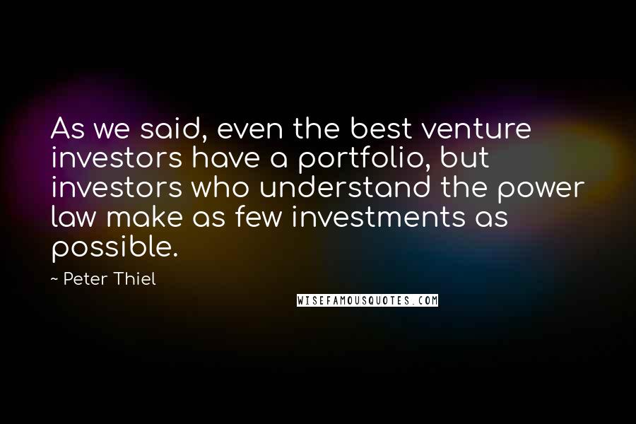 Peter Thiel Quotes: As we said, even the best venture investors have a portfolio, but investors who understand the power law make as few investments as possible.