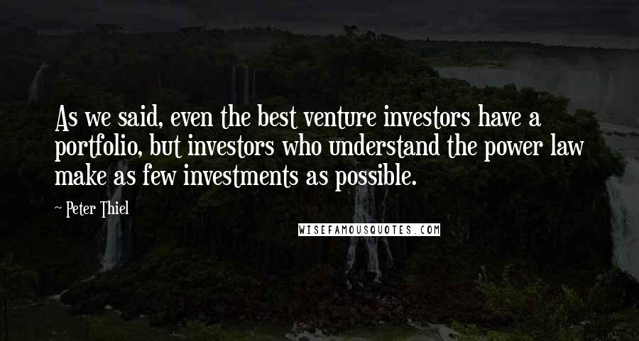 Peter Thiel Quotes: As we said, even the best venture investors have a portfolio, but investors who understand the power law make as few investments as possible.