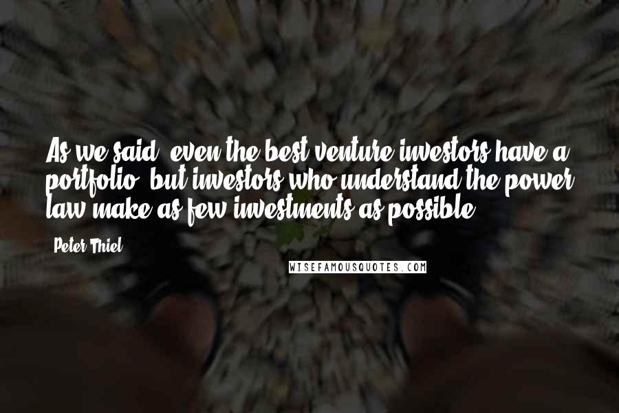 Peter Thiel Quotes: As we said, even the best venture investors have a portfolio, but investors who understand the power law make as few investments as possible.