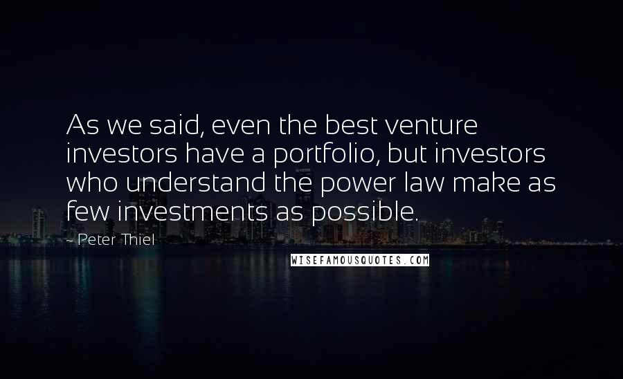 Peter Thiel Quotes: As we said, even the best venture investors have a portfolio, but investors who understand the power law make as few investments as possible.