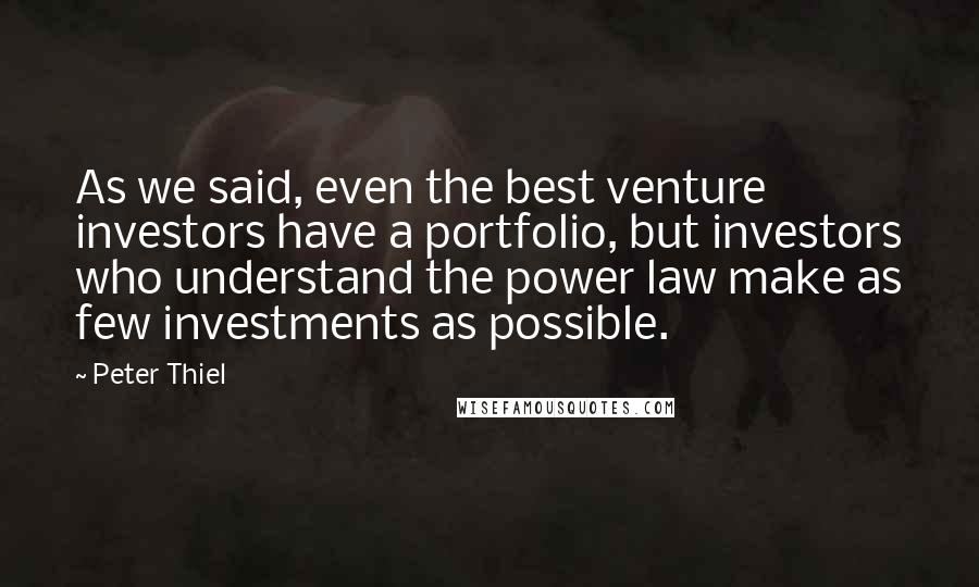 Peter Thiel Quotes: As we said, even the best venture investors have a portfolio, but investors who understand the power law make as few investments as possible.