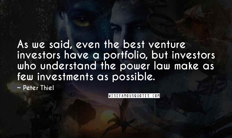 Peter Thiel Quotes: As we said, even the best venture investors have a portfolio, but investors who understand the power law make as few investments as possible.