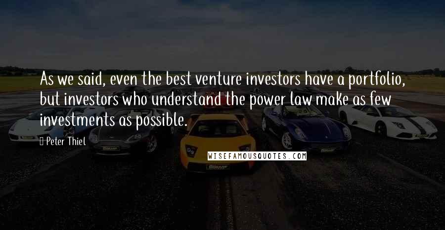 Peter Thiel Quotes: As we said, even the best venture investors have a portfolio, but investors who understand the power law make as few investments as possible.