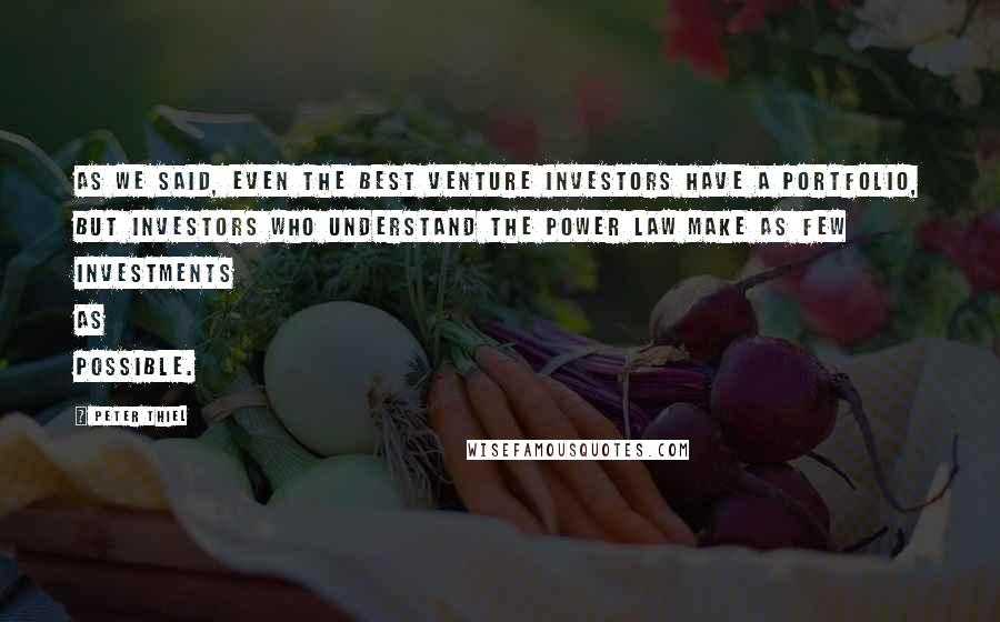 Peter Thiel Quotes: As we said, even the best venture investors have a portfolio, but investors who understand the power law make as few investments as possible.