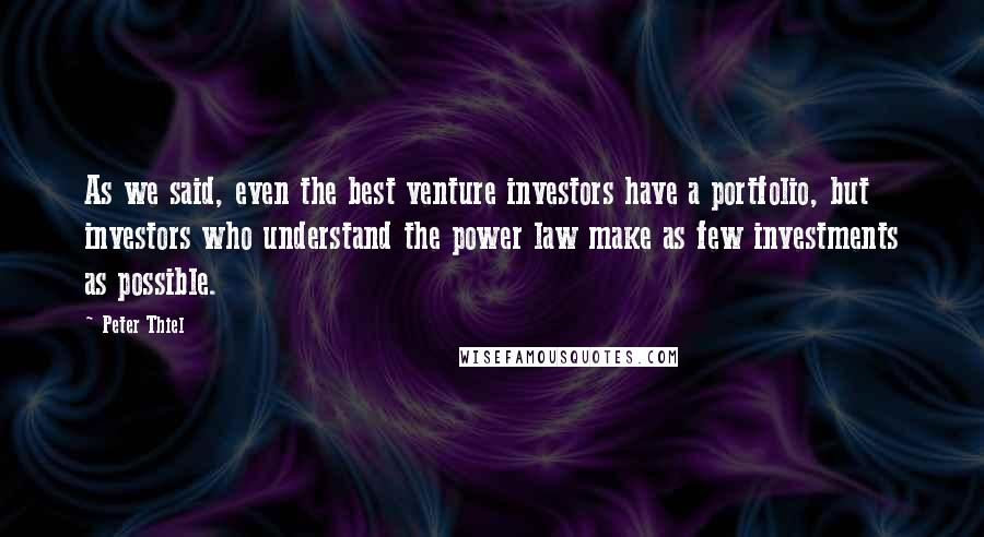 Peter Thiel Quotes: As we said, even the best venture investors have a portfolio, but investors who understand the power law make as few investments as possible.