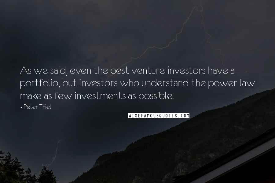 Peter Thiel Quotes: As we said, even the best venture investors have a portfolio, but investors who understand the power law make as few investments as possible.