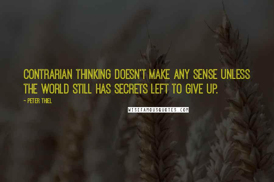 Peter Thiel Quotes: Contrarian thinking doesn't make any sense unless the world still has secrets left to give up.