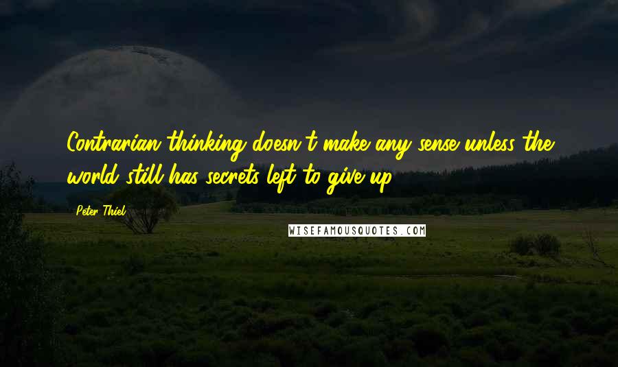 Peter Thiel Quotes: Contrarian thinking doesn't make any sense unless the world still has secrets left to give up.