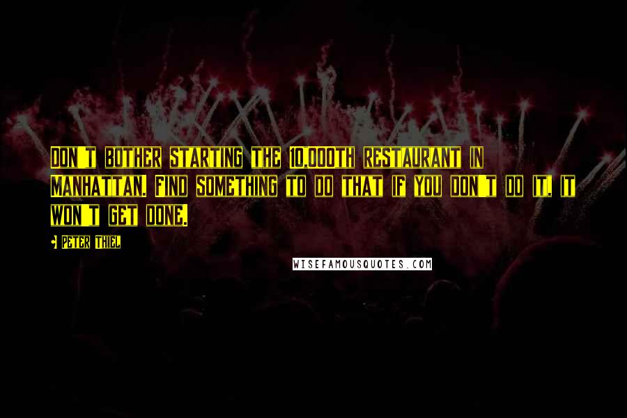 Peter Thiel Quotes: Don't bother starting the 10,000th restaurant in Manhattan. Find something to do that if you don't do it, it won't get done.
