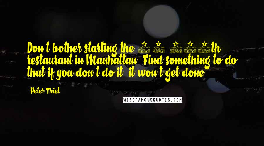 Peter Thiel Quotes: Don't bother starting the 10,000th restaurant in Manhattan. Find something to do that if you don't do it, it won't get done.