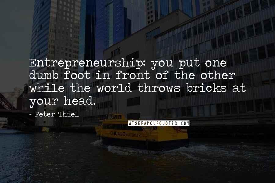 Peter Thiel Quotes: Entrepreneurship: you put one dumb foot in front of the other while the world throws bricks at your head.