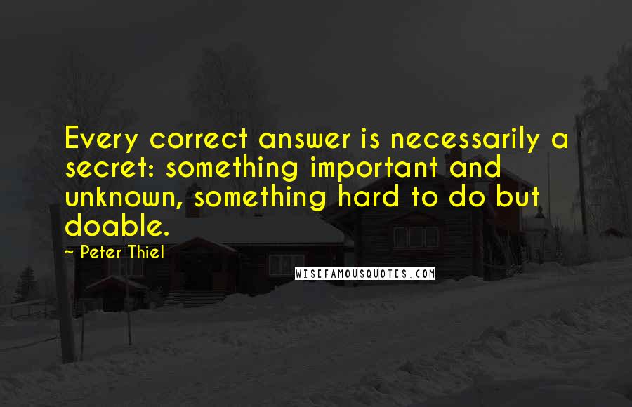 Peter Thiel Quotes: Every correct answer is necessarily a secret: something important and unknown, something hard to do but doable.