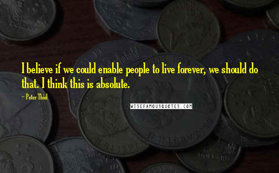 Peter Thiel Quotes: I believe if we could enable people to live forever, we should do that. I think this is absolute.