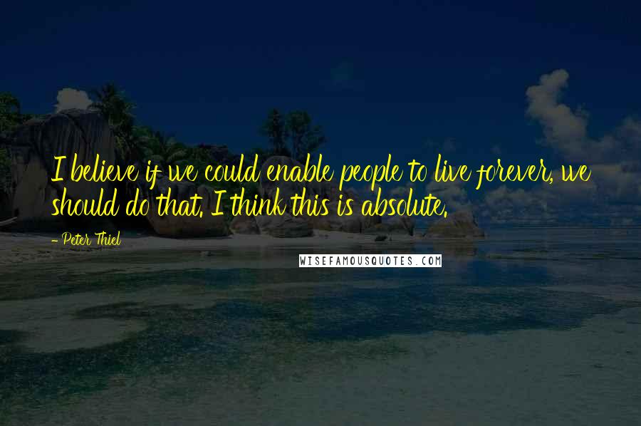 Peter Thiel Quotes: I believe if we could enable people to live forever, we should do that. I think this is absolute.