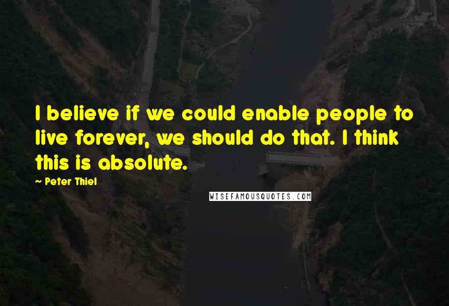 Peter Thiel Quotes: I believe if we could enable people to live forever, we should do that. I think this is absolute.