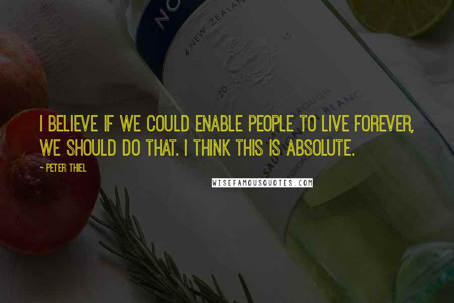 Peter Thiel Quotes: I believe if we could enable people to live forever, we should do that. I think this is absolute.