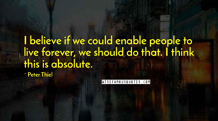 Peter Thiel Quotes: I believe if we could enable people to live forever, we should do that. I think this is absolute.