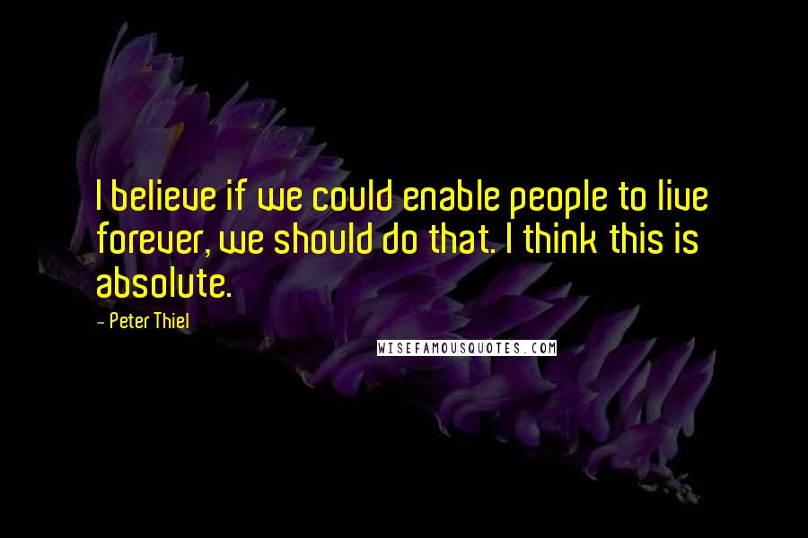 Peter Thiel Quotes: I believe if we could enable people to live forever, we should do that. I think this is absolute.