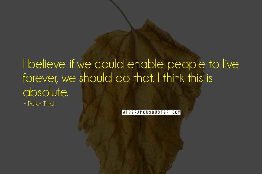 Peter Thiel Quotes: I believe if we could enable people to live forever, we should do that. I think this is absolute.