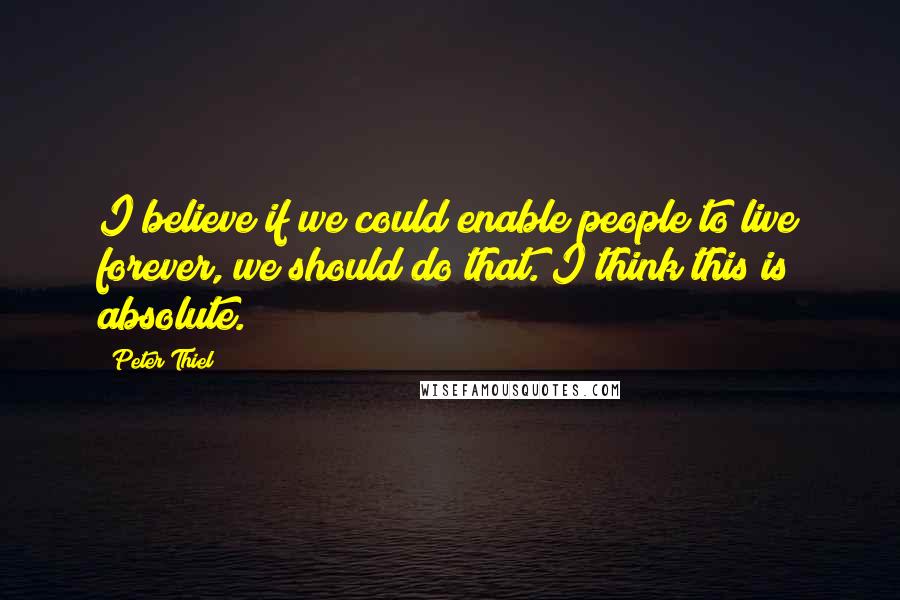 Peter Thiel Quotes: I believe if we could enable people to live forever, we should do that. I think this is absolute.